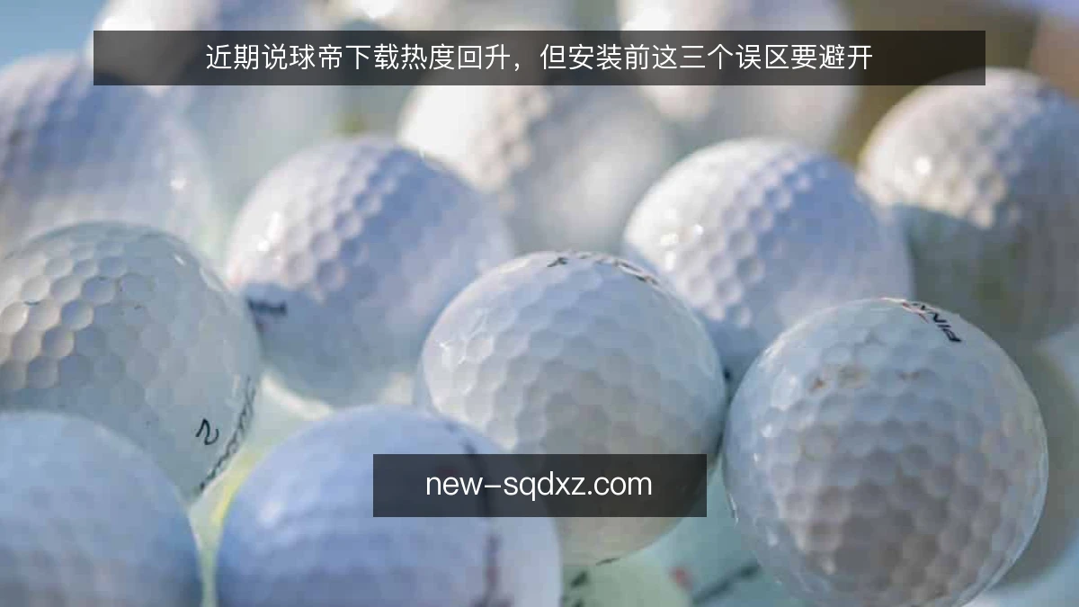 近期说球帝下载热度回升，但安装前这三个误区要避开