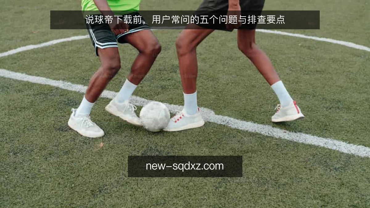 说球帝下载前，用户常问的五个问题与排查要点