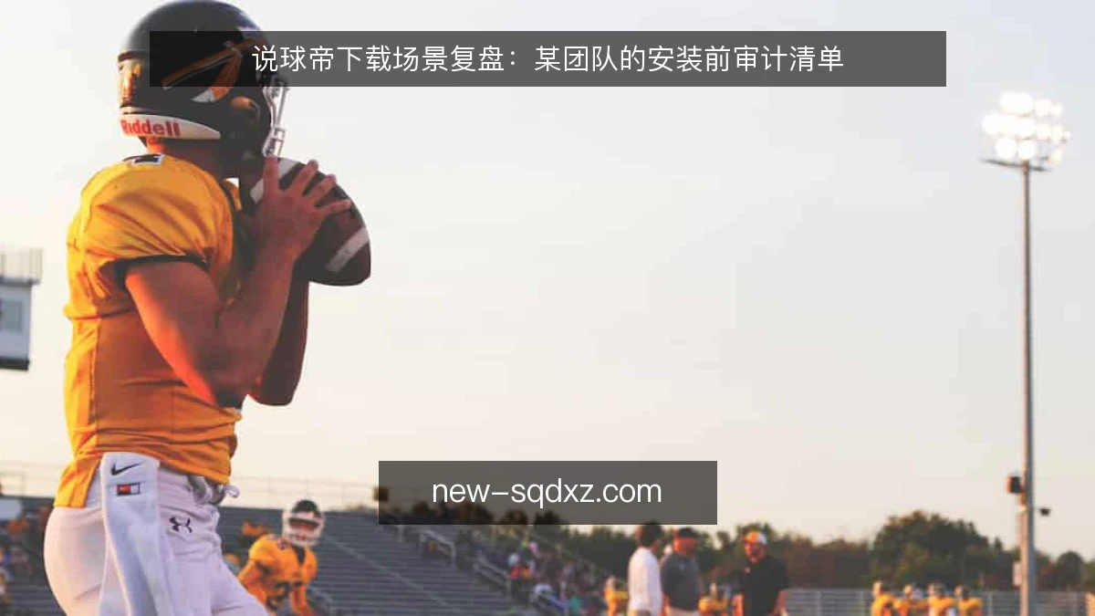说球帝下载场景复盘：某团队的安装前审计清单